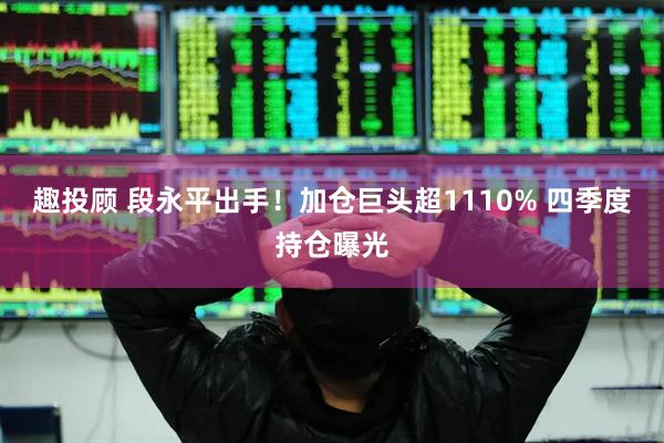 趣投顾 段永平出手！加仓巨头超1110% 四季度持仓曝光