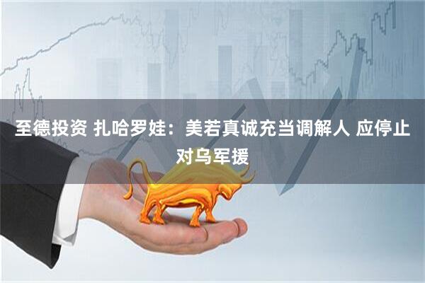 至德投资 扎哈罗娃:美若真诚充当调解人 应停止对乌军援