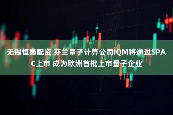 无锡恒鑫配资 芬兰量子计算公司IQM将通过SPAC上市 成为欧洲首批上市量子企业