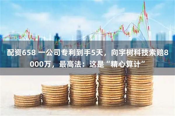 配资658 一公司专利到手5天，向宇树科技索赔8000万，最高法：这是“精心算计”