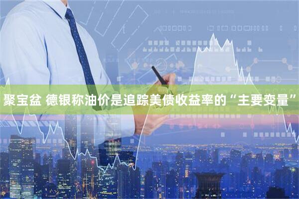 聚宝盆 德银称油价是追踪美债收益率的“主要变量”