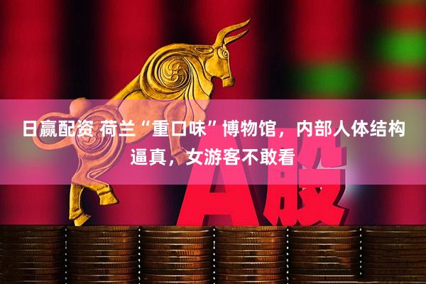 日赢配资 荷兰“重口味”博物馆，内部人体结构逼真，女游客不敢看