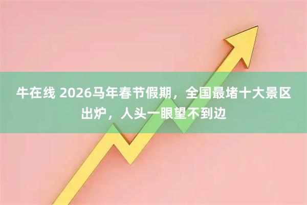 牛在线 2026马年春节假期，全国最堵十大景区出炉，人头一眼望不到边