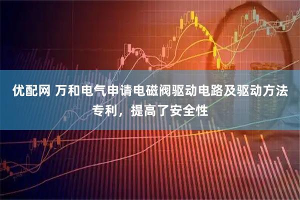 优配网 万和电气申请电磁阀驱动电路及驱动方法专利，提高了安全性