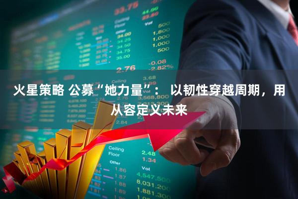 火星策略 公募“她力量”： 以韧性穿越周期，用从容定义未来