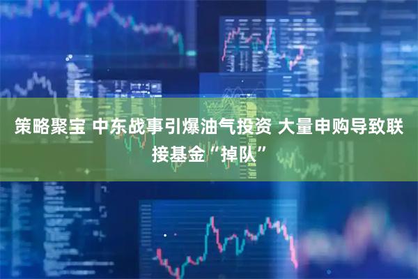 策略聚宝 中东战事引爆油气投资 大量申购导致联接基金“掉队”