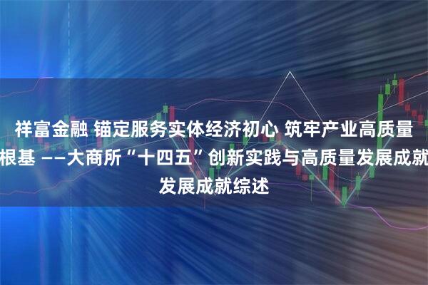 祥富金融 锚定服务实体经济初心 筑牢产业高质量发展根基 ——大商所“十四五”创新实践与高质量发展成就综述
