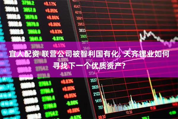 宜人配资 联营公司被智利国有化, 天齐锂业如何寻找下一个优质资产?