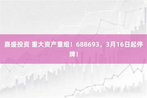 嘉盛投资 重大资产重组！688693，3月16日起停牌！