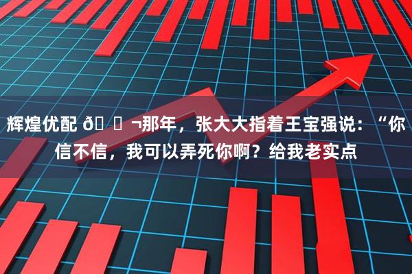 辉煌优配 🌬那年，张大大指着王宝强说：“你信不信，我可以弄死你啊？给我老实点
