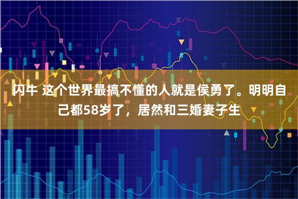 闪牛 这个世界最搞不懂的人就是侯勇了。明明自己都58岁了，居然和三婚妻子生