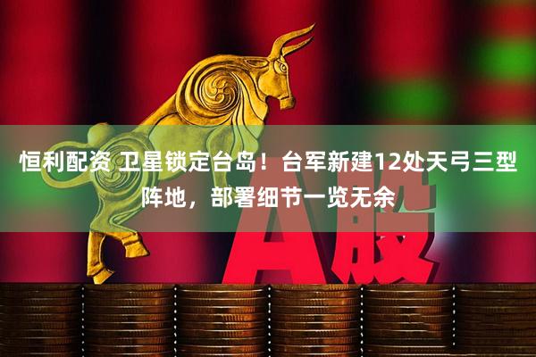 恒利配资 卫星锁定台岛！台军新建12处天弓三型阵地，部署细节一览无余