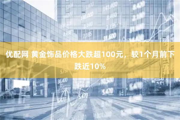 优配网 黄金饰品价格大跌超100元，较1个月前下跌近10%