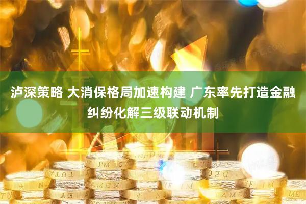 泸深策略 大消保格局加速构建 广东率先打造金融纠纷化解三级联动机制