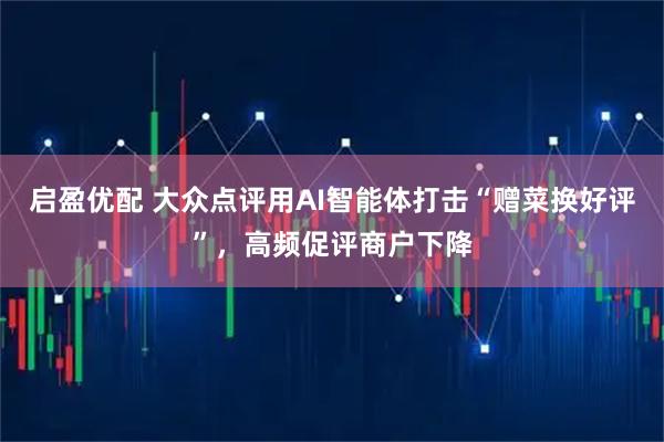 启盈优配 大众点评用AI智能体打击“赠菜换好评”，高频促评商户下降
