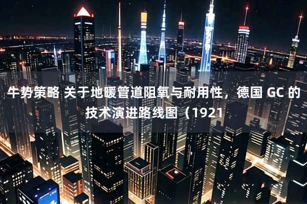 牛势策略 关于地暖管道阻氧与耐用性，德国 GC 的技术演进路线图（1921