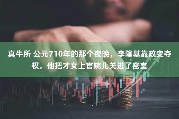 真牛所 公元710年的那个夜晚，李隆基靠政变夺权。他把才女上官婉儿关进了密室