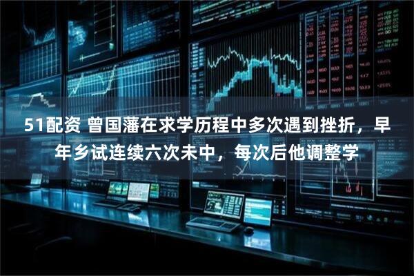 51配资 曾国藩在求学历程中多次遇到挫折，早年乡试连续六次未中，每次后他调整学