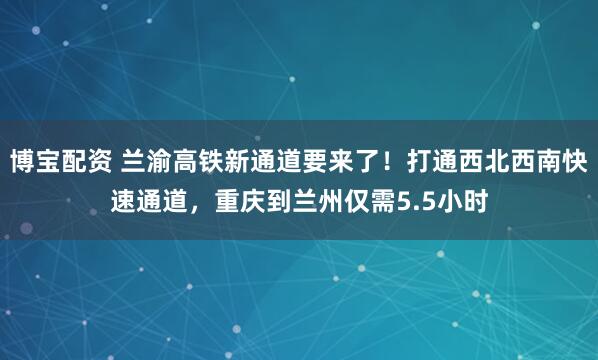 博宝配资 兰渝高铁新通道要来了！打通西北西南快速通道，重庆到兰州仅需5.5小时