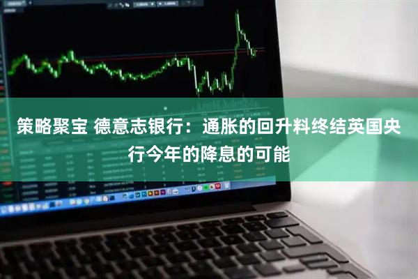 策略聚宝 德意志银行：通胀的回升料终结英国央行今年的降息的可能