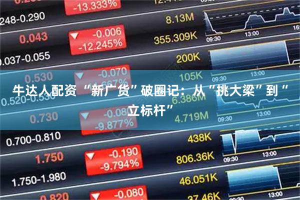 牛达人配资 “新广货”破圈记：从“挑大梁”到“立标杆”