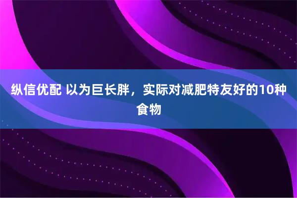 纵信优配 以为巨长胖，实际对减肥特友好的10种食物