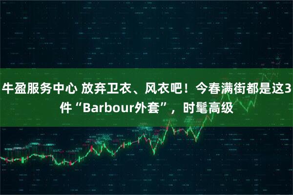 牛盈服务中心 放弃卫衣、风衣吧！今春满街都是这3件“Barbour外套”，时髦高级