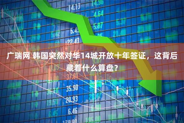 广瑞网 韩国突然对华14城开放十年签证，这背后藏着什么算盘？