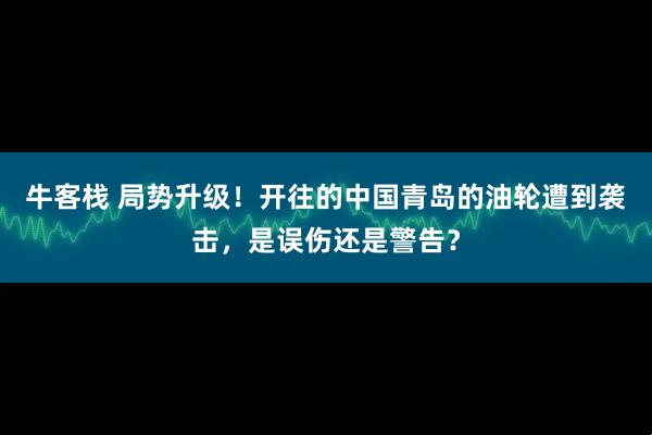 牛客栈 局势升级！开往的中国青岛的油轮遭到袭击，是误伤还是警告？