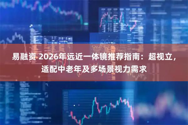 易融资 2026年远近一体镜推荐指南：超视立，适配中老年及多场景视力需求