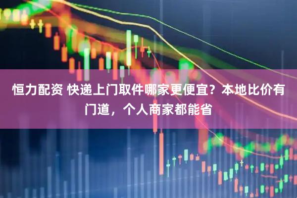 恒力配资 快递上门取件哪家更便宜？本地比价有门道，个人商家都能省