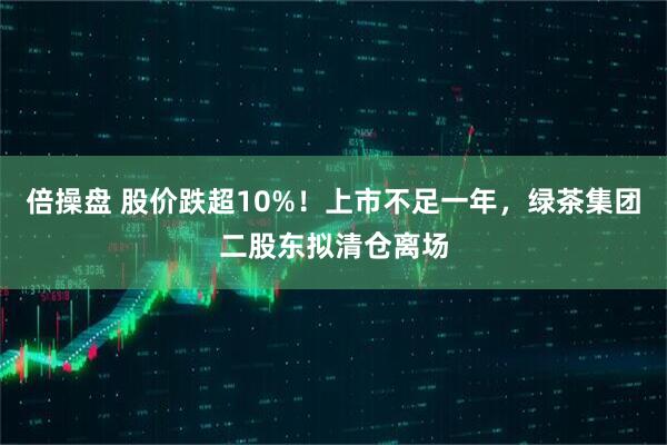 倍操盘 股价跌超10%！上市不足一年，绿茶集团二股东拟清仓离场