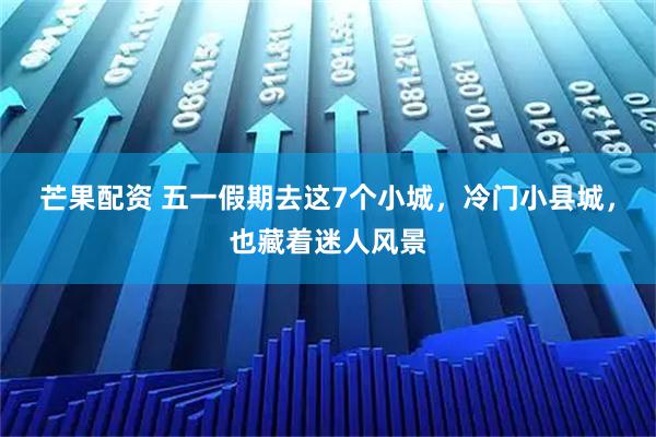 芒果配资 五一假期去这7个小城，冷门小县城，也藏着迷人风景