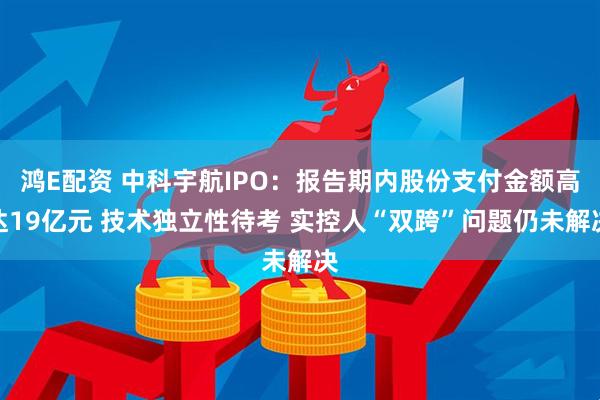 鸿E配资 中科宇航IPO：报告期内股份支付金额高达19亿元 技术独立性待考 实控人“双跨”问题仍未解决