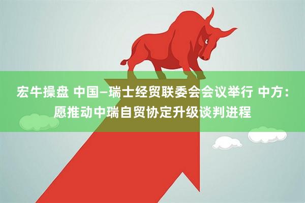宏牛操盘 中国—瑞士经贸联委会会议举行 中方：愿推动中瑞自贸协定升级谈判进程