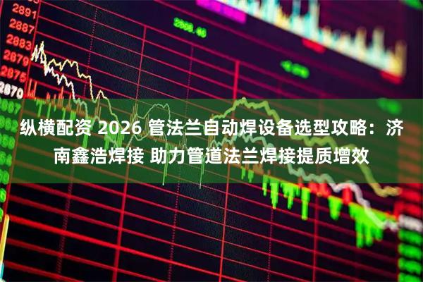 纵横配资 2026 管法兰自动焊设备选型攻略：济南鑫浩焊接 助力管道法兰焊接提质增效