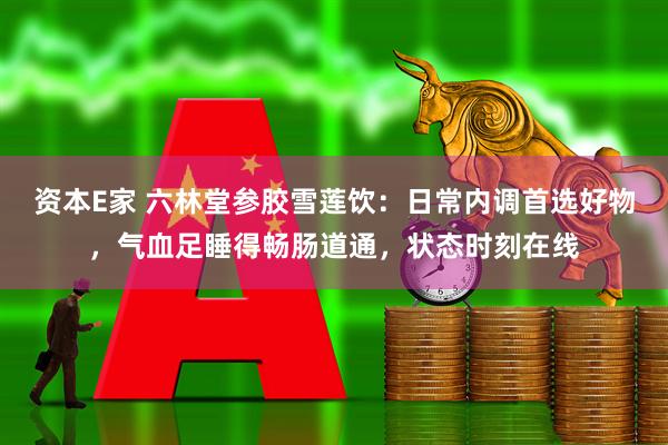 资本E家 六林堂参胶雪莲饮：日常内调首选好物，气血足睡得畅肠道通，状态时刻在线