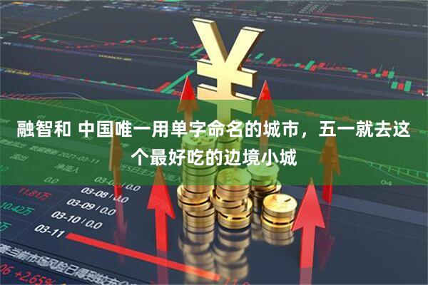 融智和 中国唯一用单字命名的城市，五一就去这个最好吃的边境小城