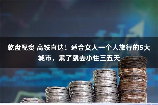 乾盘配资 高铁直达！适合女人一个人旅行的5大城市，累了就去小住三五天