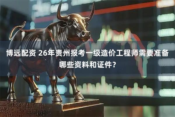 博远配资 26年贵州报考一级造价工程师需要准备哪些资料和证件？
