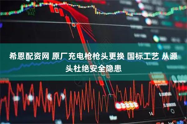 希恩配资网 原厂充电枪枪头更换 国标工艺 从源头杜绝安全隐患