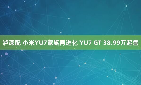 泸深配 小米YU7家族再进化 YU7 GT 38.99万起售