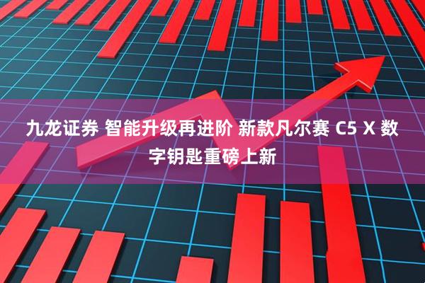 九龙证券 智能升级再进阶 新款凡尔赛 C5 X 数字钥匙重磅上新