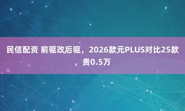 民信配资 前驱改后驱，2026款元PLUS对比25款，贵0.5万