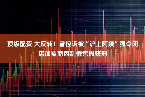 顶级配资 大反转！曾控诉被“沪上阿姨”强令闭店加盟商因制假售假获刑