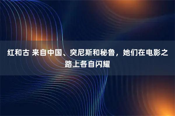 红和古 来自中国、突尼斯和秘鲁，她们在电影之路上各自闪耀