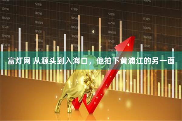 富灯网 从源头到入海口，他拍下黄浦江的另一面
