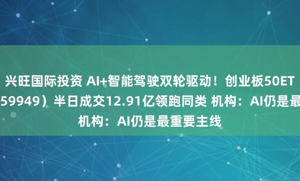 兴旺国际投资 AI+智能驾驶双轮驱动！创业板50ETF华安（159949）半日成交12.91亿领跑同类 机构：AI仍是最重要主线