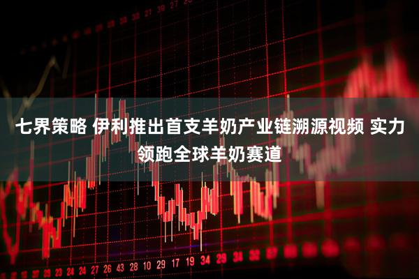 七界策略 伊利推出首支羊奶产业链溯源视频 实力领跑全球羊奶赛道