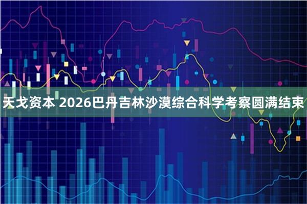 天戈资本 2026巴丹吉林沙漠综合科学考察圆满结束
